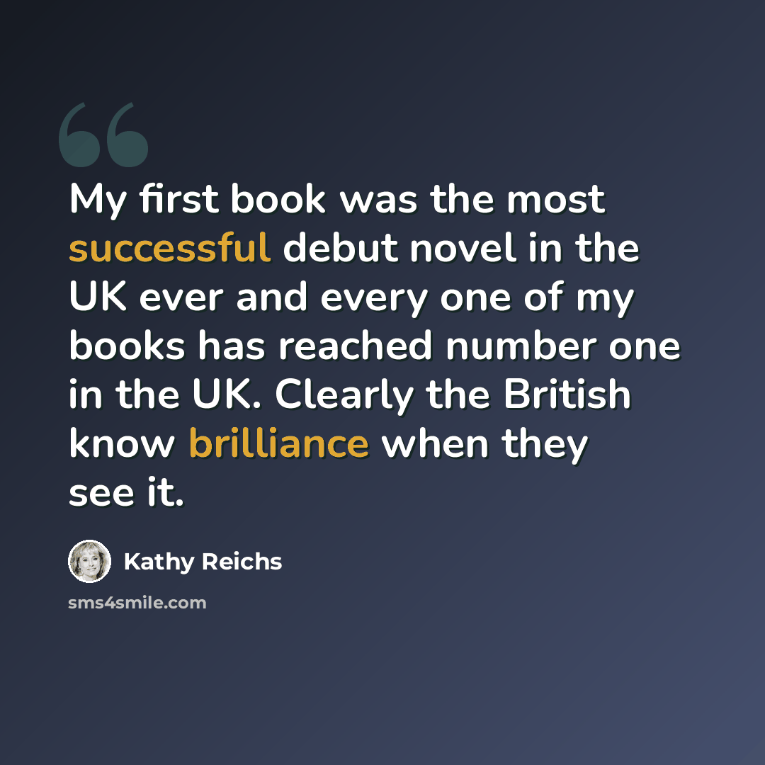“My first book was the most successful debut novel in the UK ever and every one of my books has reached number one in the UK. Clearly the British know brilliance when they see it.” quote by Kathy Reichs