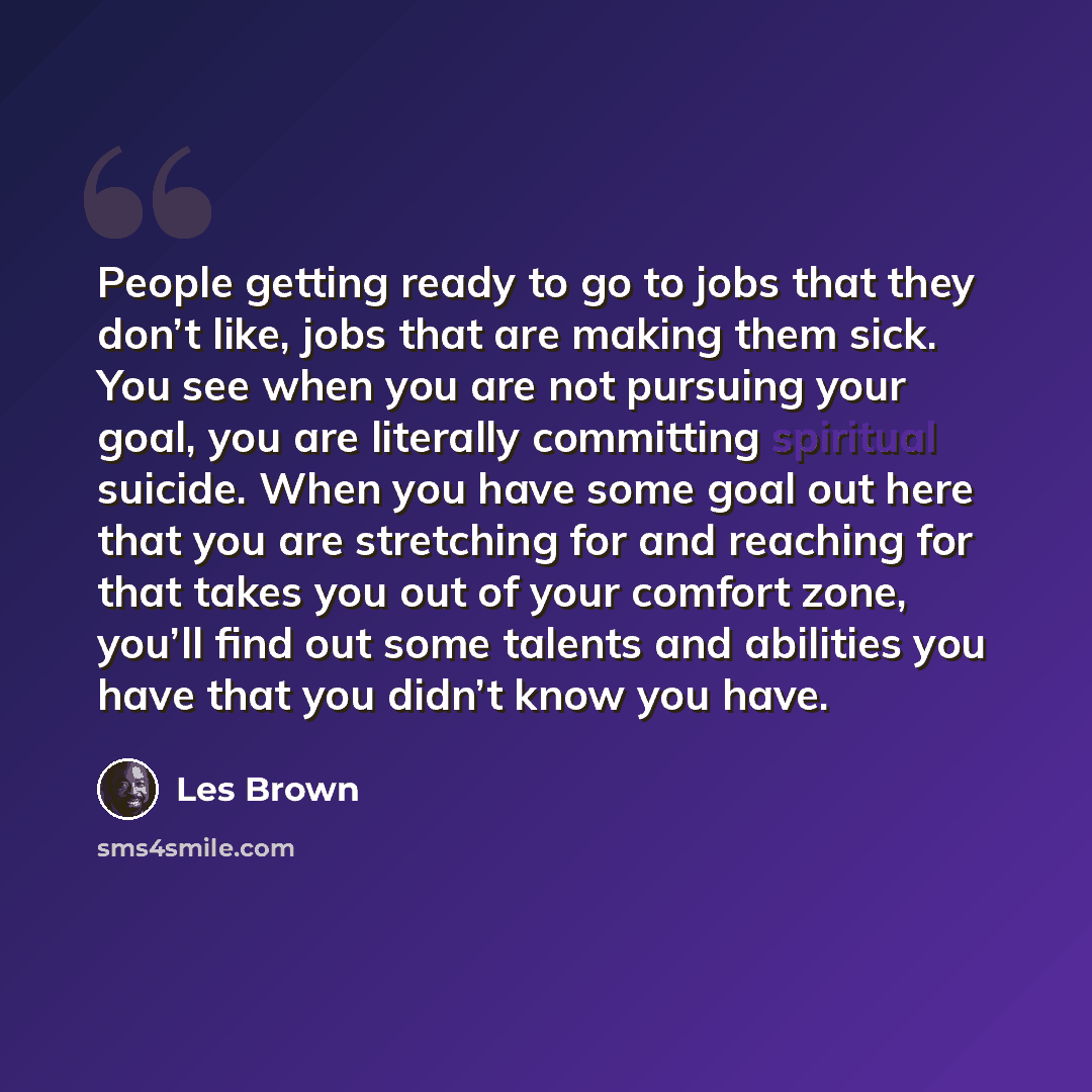 “People getting ready to go to jobs that they don’t like, jobs that are making them sick. You see when you are not pursuing your goal, you are literally committing spiritual suicide. When you have some goal out here that you are stretching for and reaching for that takes you out of your comfort…” quote by Les Brown