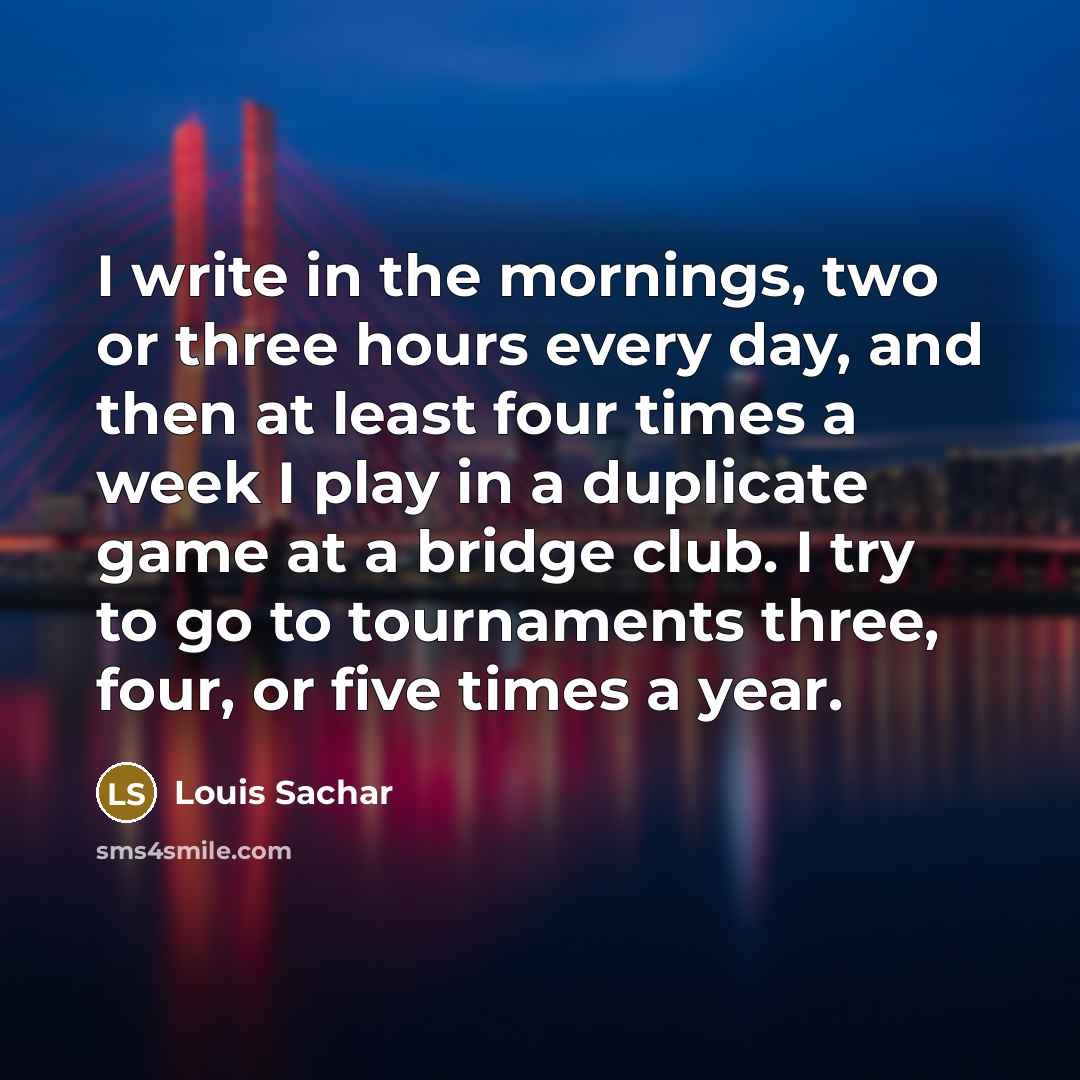 “I write in the mornings, two or three hours every day, and then at least four times a week I play in a duplicate game at a bridge club. I try to go to tournaments three, four, or five times a year.” quote by Louis Sachar