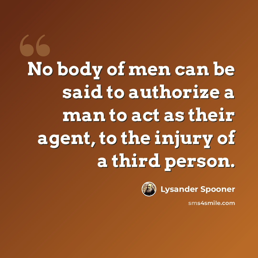 “No body of men can be said to authorize a man to act as their agent, to the injury of a third person.” quote by Lysander Spooner