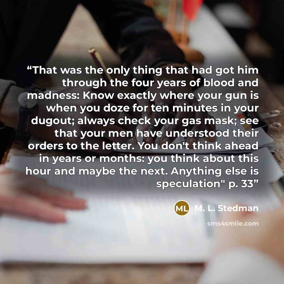 “That was the only thing that had got him through the four years of blood and madness: Know exactly where your gun is when you doze for ten minutes in your dugout; always check your gas mask; see that your men have understood their orders to the letter. You don't think ahead in years or months: you…” quote by M. L. Stedman