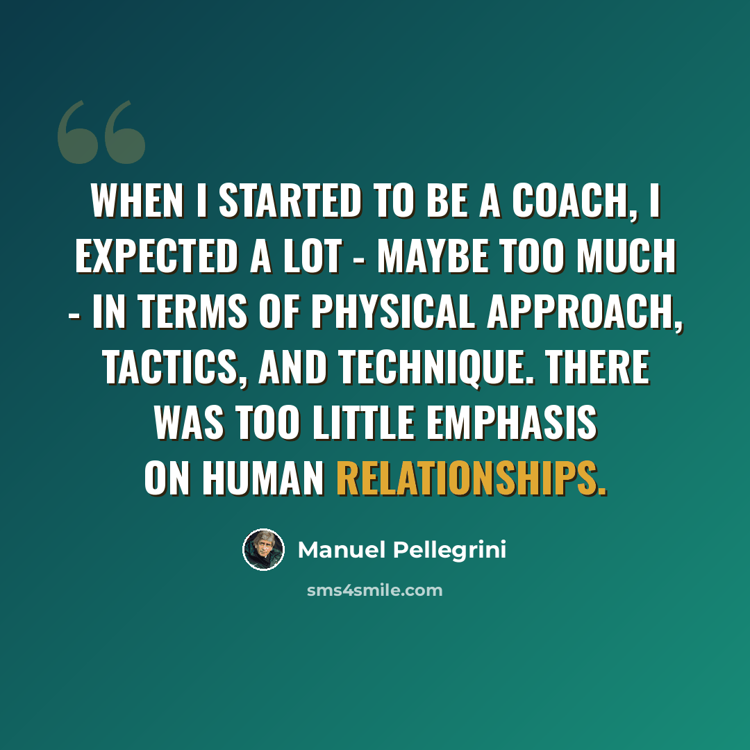 “When I started to be a coach, I expected a lot - maybe too much - in terms of physical approach, tactics, and technique. There was too little emphasis on human relationships.” quote by Manuel Pellegrini