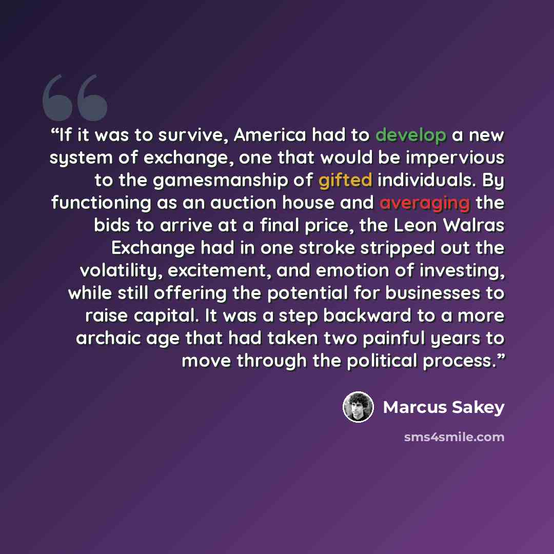 “If it was to survive, America had to develop a new system of exchange, one that would be impervious to the gamesmanship of gifted individuals. By functioning as an auction house and averaging the bids to arrive at a final price, the Leon Walras Exchange had in one stroke stripped out the…” quote by Marcus Sakey