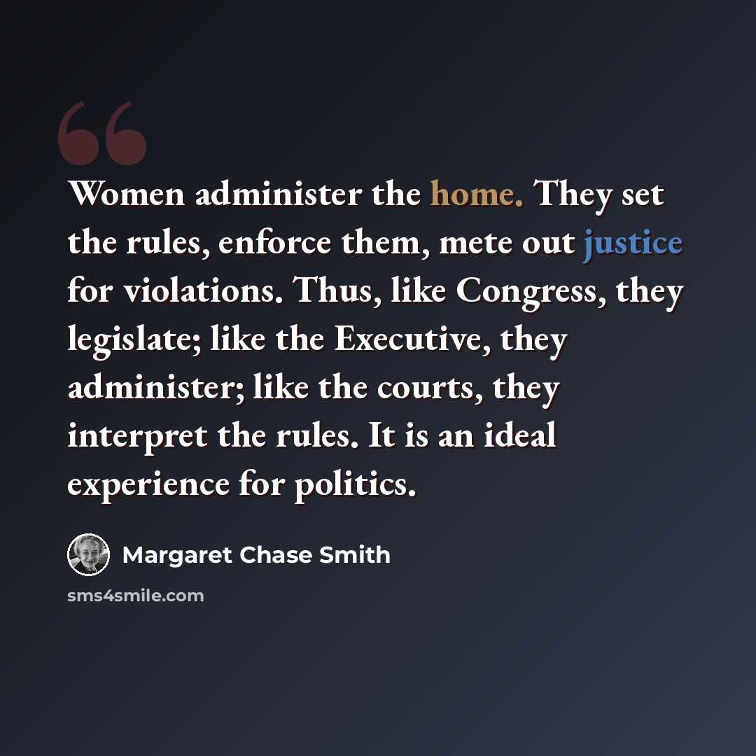 “Women administer the home. They set the rules, enforce them, mete out justice for violations. Thus, like Congress, they legislate; like the Executive, they administer; like the courts, they interpret the rules. It is an ideal experience for politics.” quote by Margaret Chase Smith