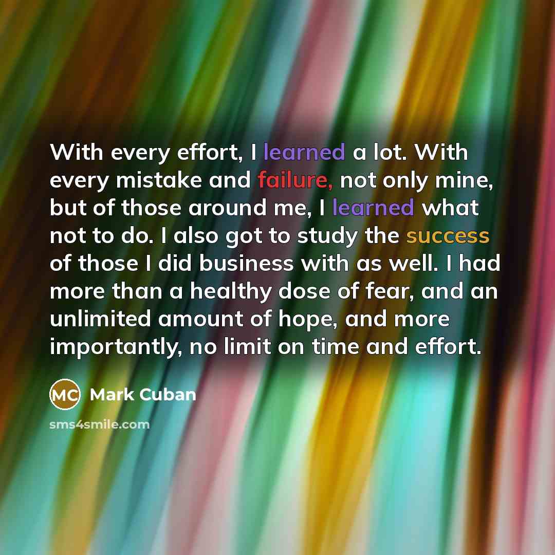 “With every effort, I learned a lot. With every mistake and failure, not only mine, but of those around me, I learned what not to do. I also got to study the success of those I did business with as well. I had more than a healthy dose of fear, and an unlimited amount of hope, and more importantly…” quote by Mark Cuban