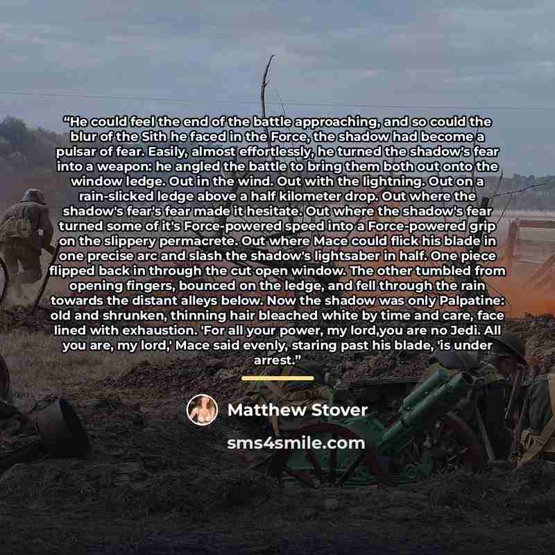 “He could feel the end of the battle approaching, and so could the blur of the Sith he faced in the Force, the shadow had become a pulsar of fear. Easily, almost effortlessly, he turned the shadow's fear into a weapon: he angled the battle to bring them both out onto the window ledge. Out in the…” quote by Matthew Stover