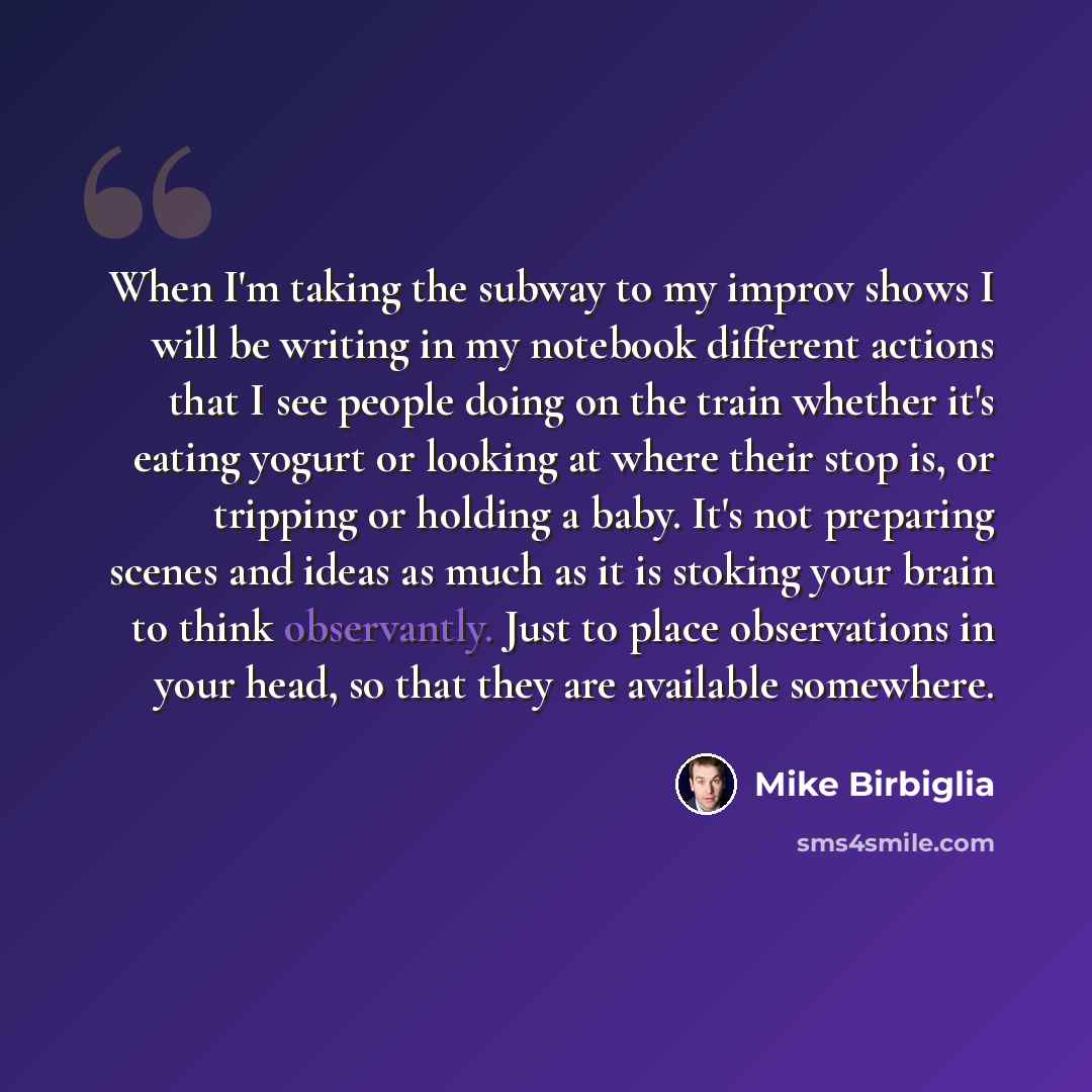 “When I'm taking the subway to my improv shows I will be writing in my notebook different actions that I see people doing on the train whether it's eating yogurt or looking at where their stop is, or tripping or holding a baby. It's not preparing scenes and ideas as much as it is stoking your brain…” quote by Mike Birbiglia