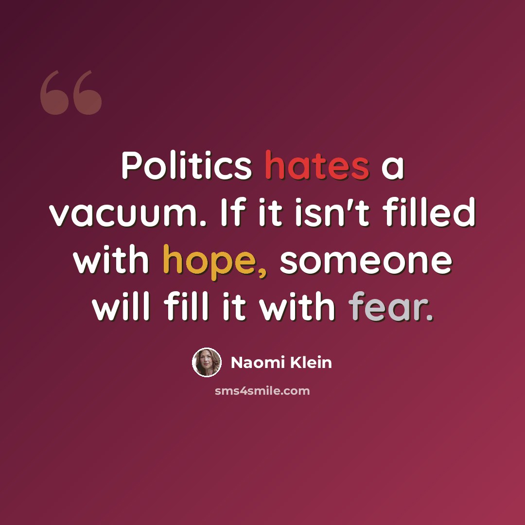 “Politics hates a vacuum. If it isn't filled with hope, someone will fill it with fear.” quote by Naomi Klein