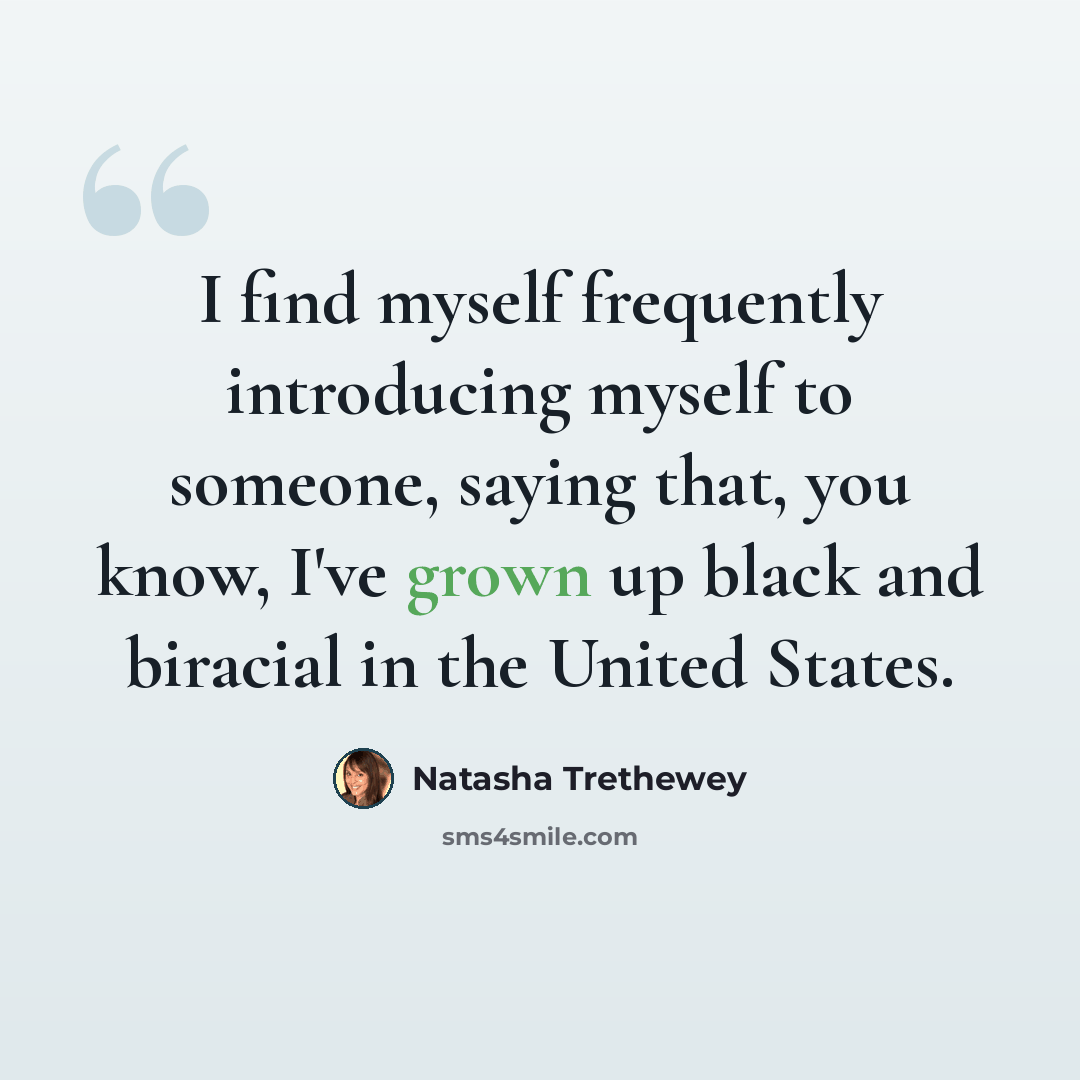 “I find myself frequently introducing myself to someone, saying that, you know, I've grown up black and biracial in the United States.” quote by Natasha Trethewey