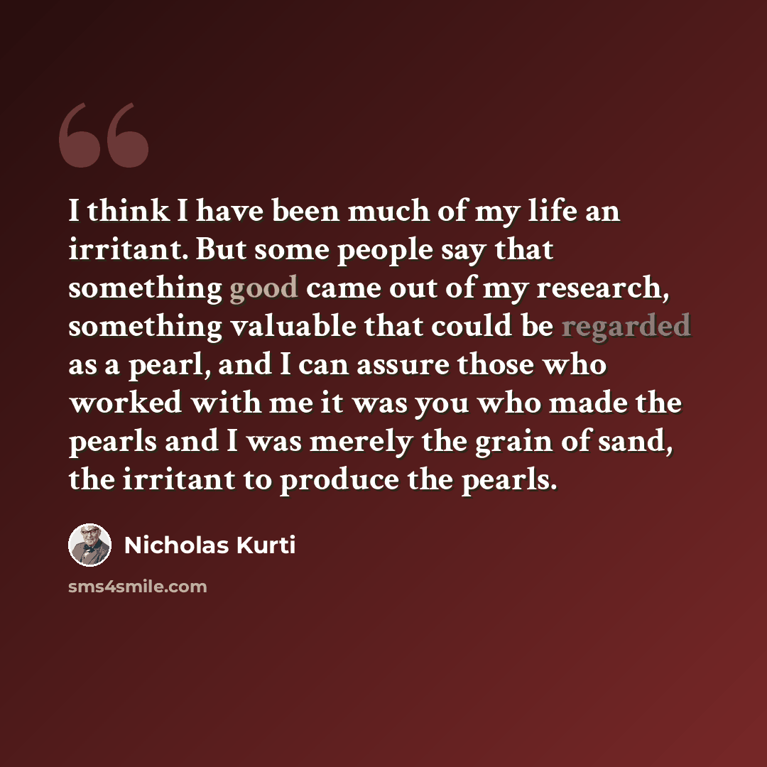 “I think I have been much of my life an irritant. But some people say that something good came out of my research, something valuable that could be regarded as a pearl, and I can assure those who worked with me it was you who made the pearls and I was merely the grain of sand, the irritant to…” quote by Nicholas Kurti