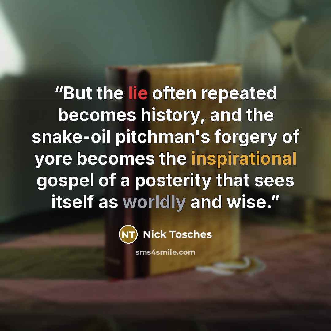 “But the lie often repeated becomes history, and the snake-oil pitchman's forgery of yore becomes the inspirational gospel of a posterity that sees itself as worldly and wise.” quote by Nick Tosches