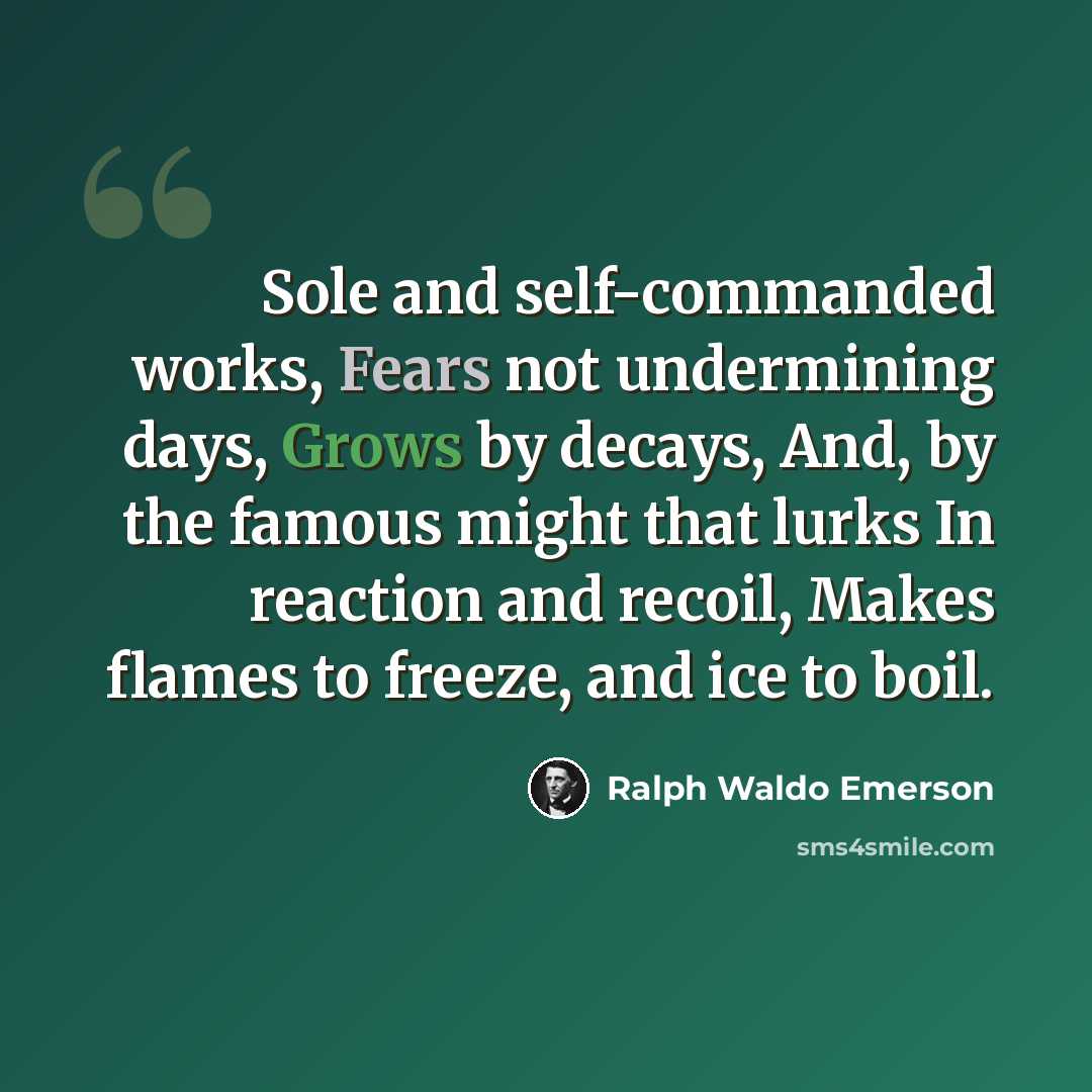 “Sole and self-commanded works, Fears not undermining days, Grows by decays, And, by the famous might that lurks In reaction and recoil, Makes flames to freeze, and ice to boil.” quote by Ralph Waldo Emerson