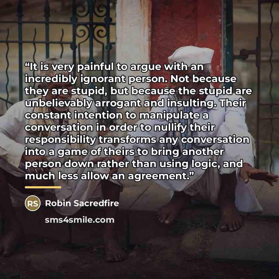 “It is very painful to argue with an incredibly ignorant person. Not because they are stupid, but because the stupid are unbelievably arrogant and insulting. Their constant intention to manipulate a conversation in order to nullify their responsibility transforms any conversation into a game of…” quote by Robin Sacredfire