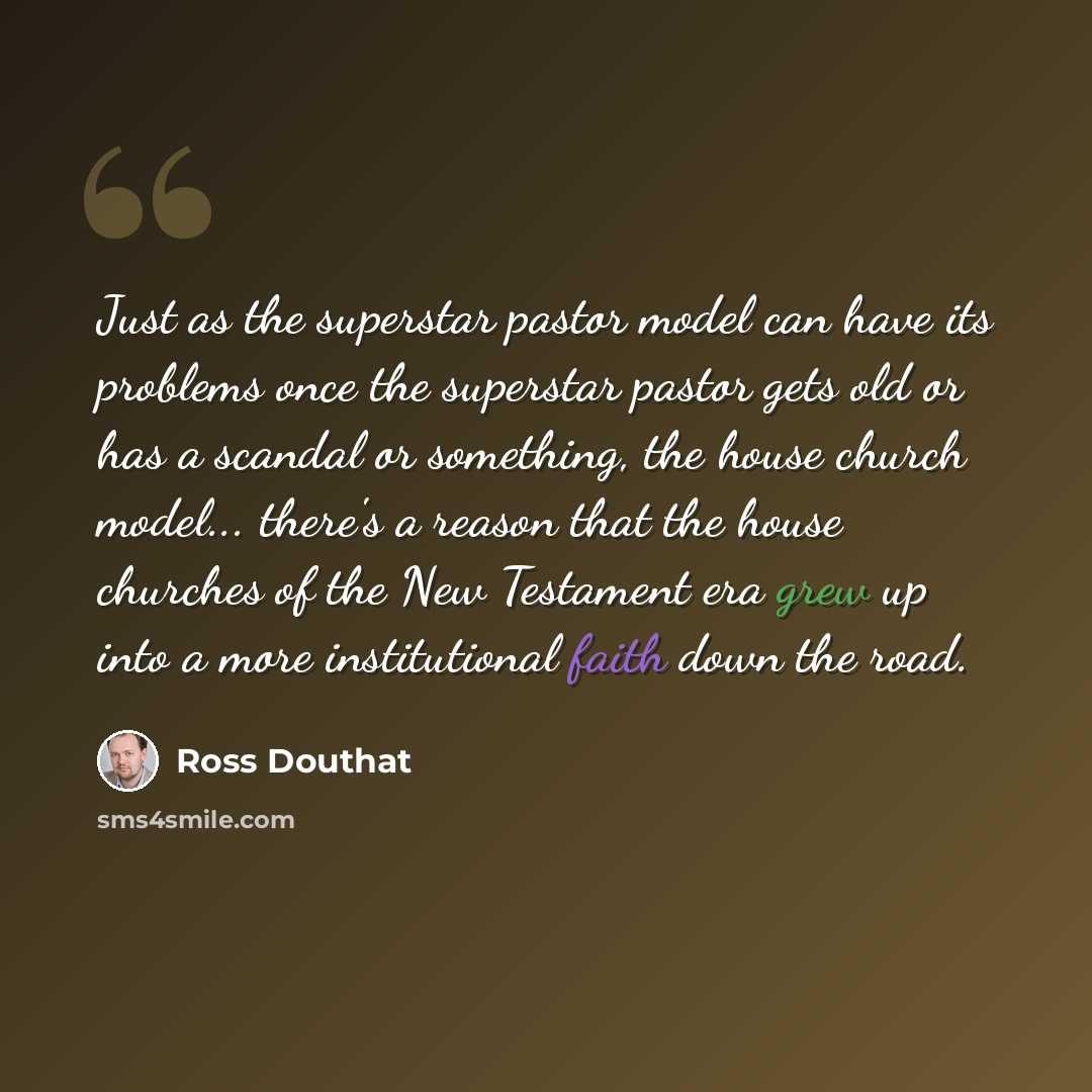 “Just as the superstar pastor model can have its problems once the superstar pastor gets old or has a scandal or something, the house church model... there's a reason that the house churches of the New Testament era grew up into a more institutional faith down the road.” quote by Ross Douthat