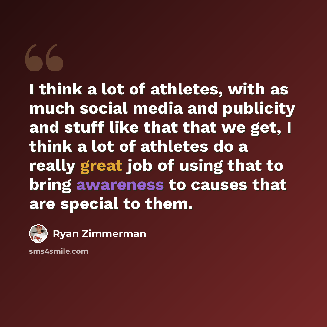 “I think a lot of athletes, with as much social media and publicity and stuff like that that we get, I think a lot of athletes do a really great job of using that to bring awareness to causes that are special to them.” quote by Ryan Zimmerman