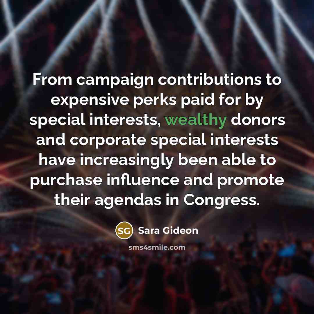 “From campaign contributions to expensive perks paid for by special interests, wealthy donors and corporate special interests have increasingly been able to purchase influence and promote their agendas in Congress.” quote by Sara Gideon