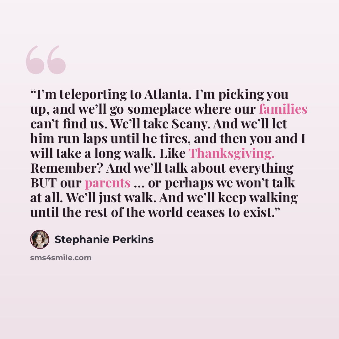 “I’m teleporting to Atlanta. I’m picking you up, and we’ll go someplace where our families can’t find us. We’ll take Seany. And we’ll let him run laps until he tires, and then you and I will take a long walk. Like Thanksgiving. Remember? And we’ll talk about everything BUT our parents … or perhaps…” quote by Stephanie Perkins