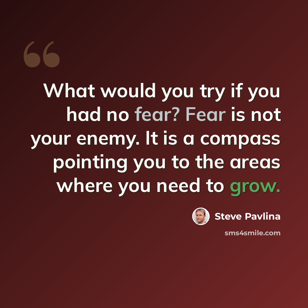 “What would you try if you had no fear? Fear is not your enemy. It is a compass pointing you to the areas where you need to grow.” quote by Steve Pavlina