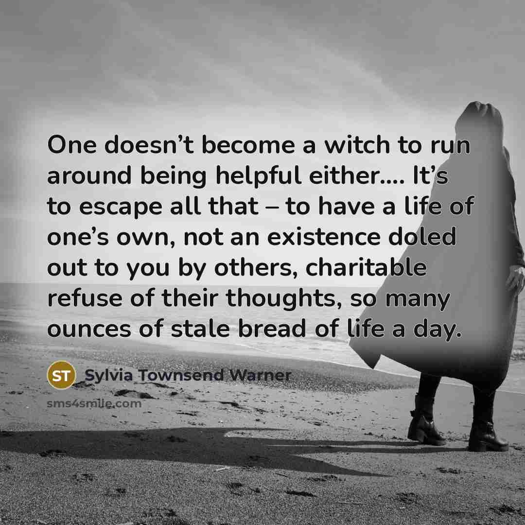 “One doesn’t become a witch to run around being helpful either…. It’s to escape all that – to have a life of one’s own, not an existence doled out to you by others, charitable refuse of their thoughts, so many ounces of stale bread of life a day.” quote by Sylvia Townsend Warner