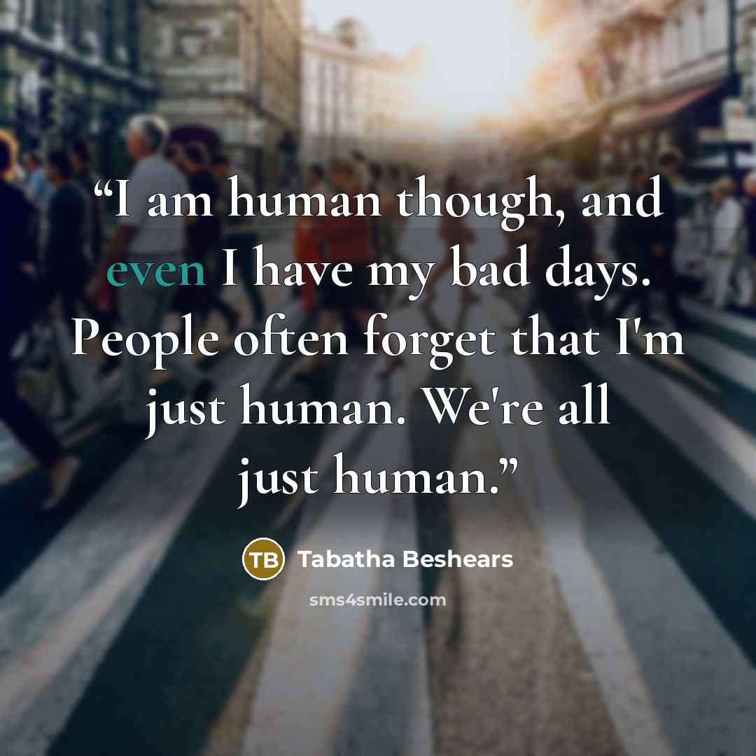 “I am human though, and even I have my bad days. People often forget that I'm just human. We're all just human.” quote by Tabatha Beshears