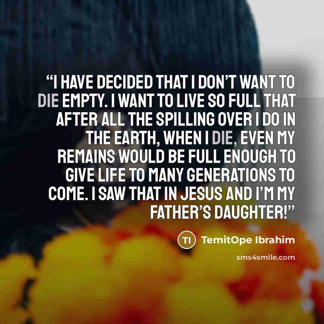 “I have decided that I don’t want to die empty. I want to live so full that after all the spilling over I do in the earth, when I die, even my remains would be full enough to give life to many generations to come. I saw that in Jesus and I’m my Father’s daughter!” quote by TemitOpe Ibrahim