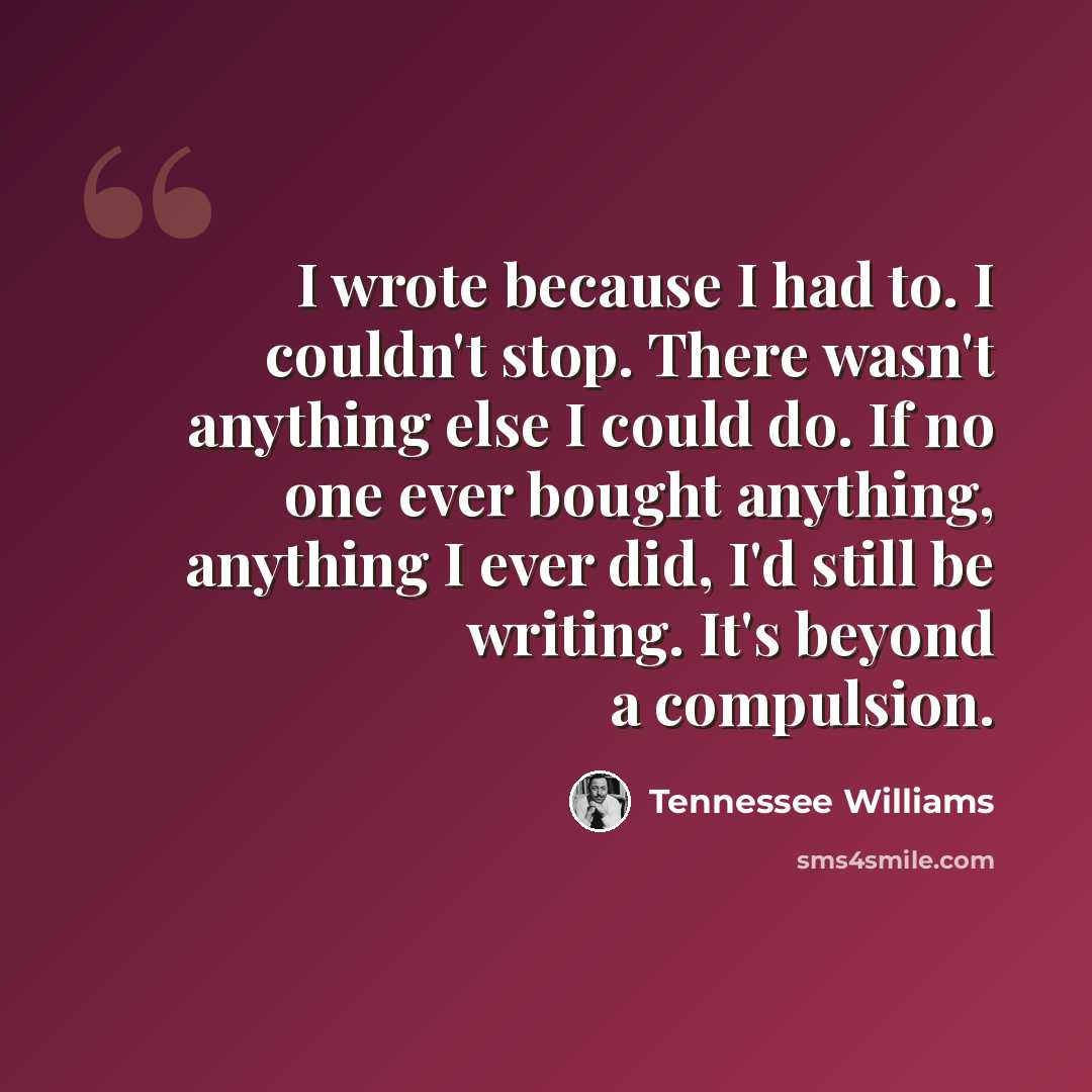 “I wrote because I had to. I couldn't stop. There wasn't anything else I could do. If no one ever bought anything, anything I ever did, I'd still be writing. It's beyond a compulsion.” quote by Tennessee Williams