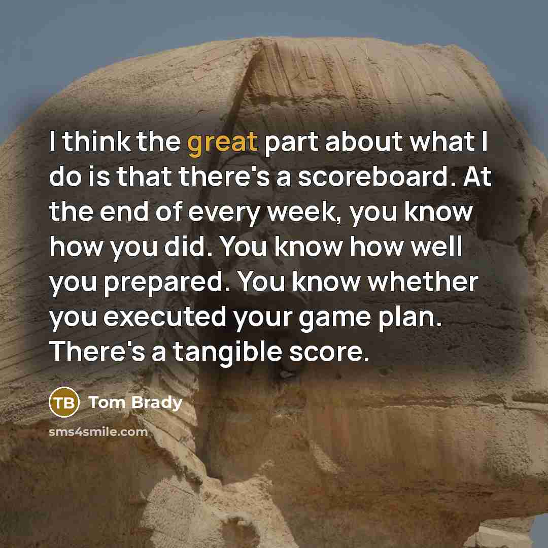 “I think the great part about what I do is that there's a scoreboard. At the end of every week, you know how you did. You know how well you prepared. You know whether you executed your game plan. There's a tangible score.” quote by Tom Brady
