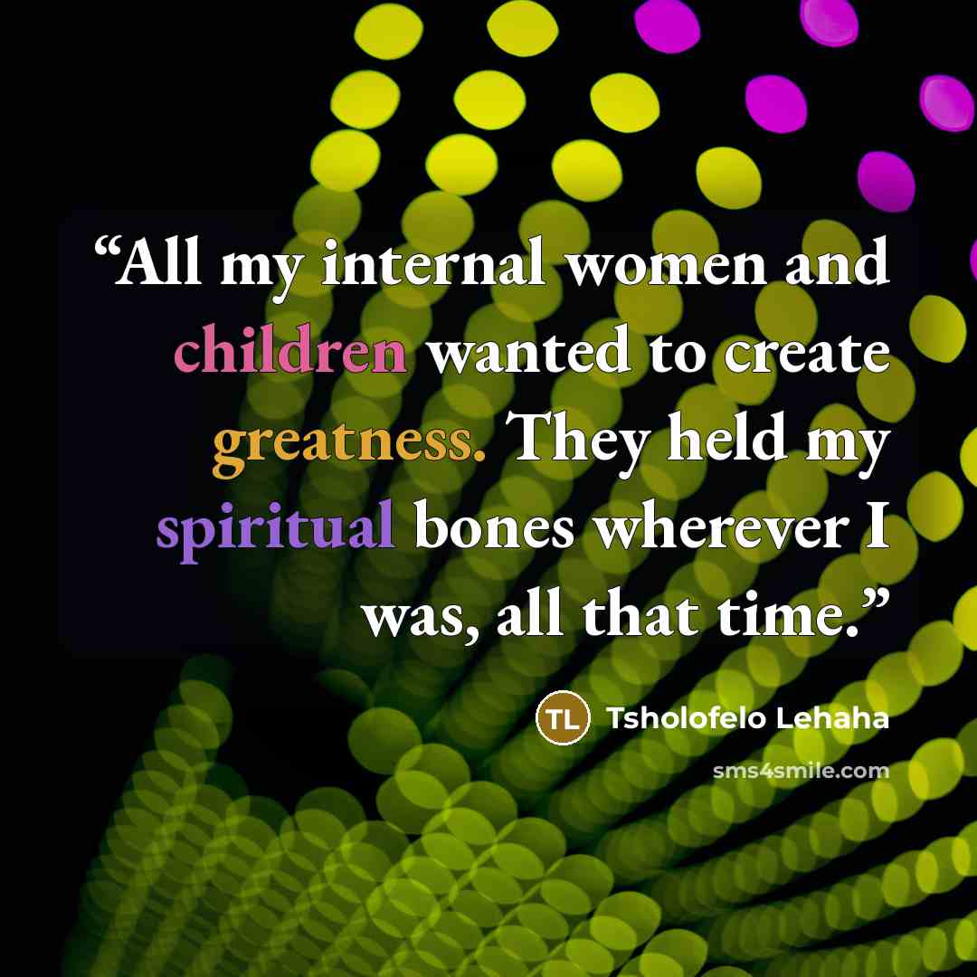 “All my internal women and children wanted to create greatness. They held my spiritual bones wherever I was, all that time.” quote by Tsholofelo Lehaha