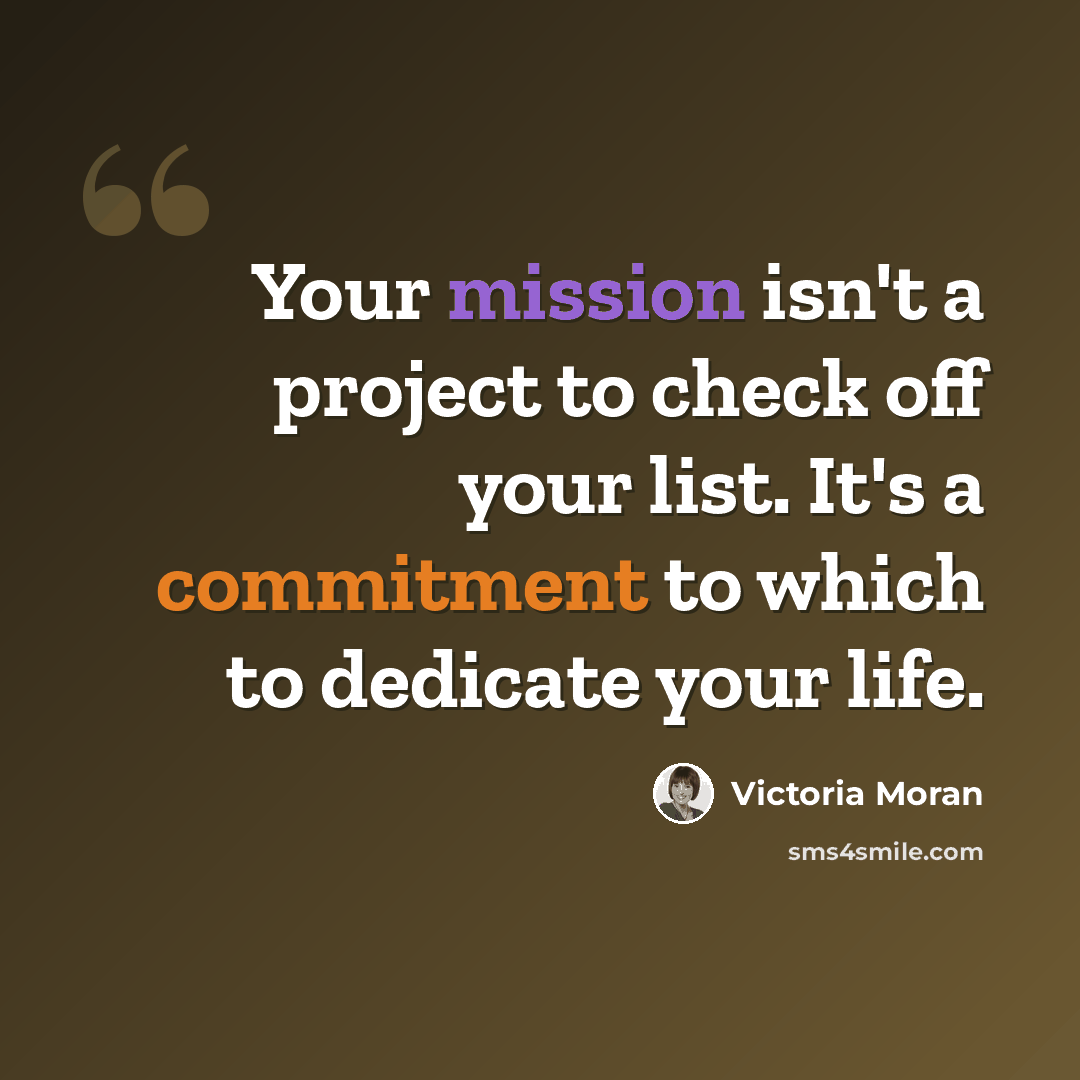 “Your mission isn't a project to check off your list. It's a commitment to which to dedicate your life.” quote by Victoria Moran