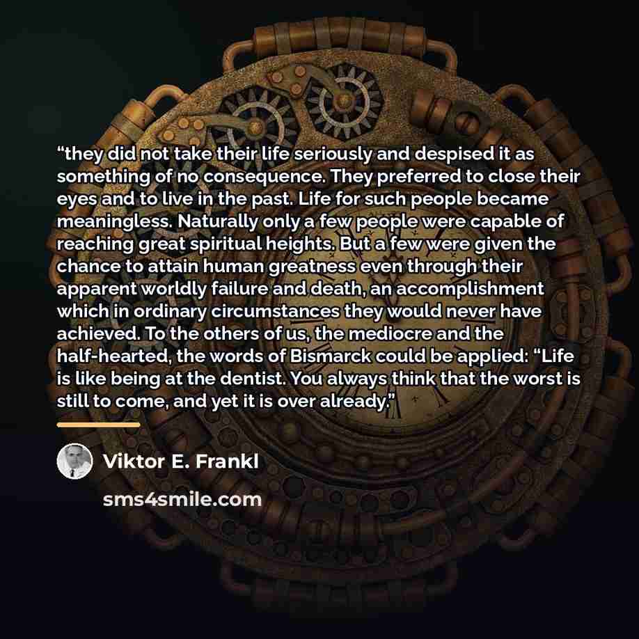 “they did not take their life seriously and despised it as something of no consequence. They preferred to close their eyes and to live in the past. Life for such people became meaningless. Naturally only a few people were capable of reaching great spiritual heights. But a few were given the chance…” quote by Viktor E. Frankl