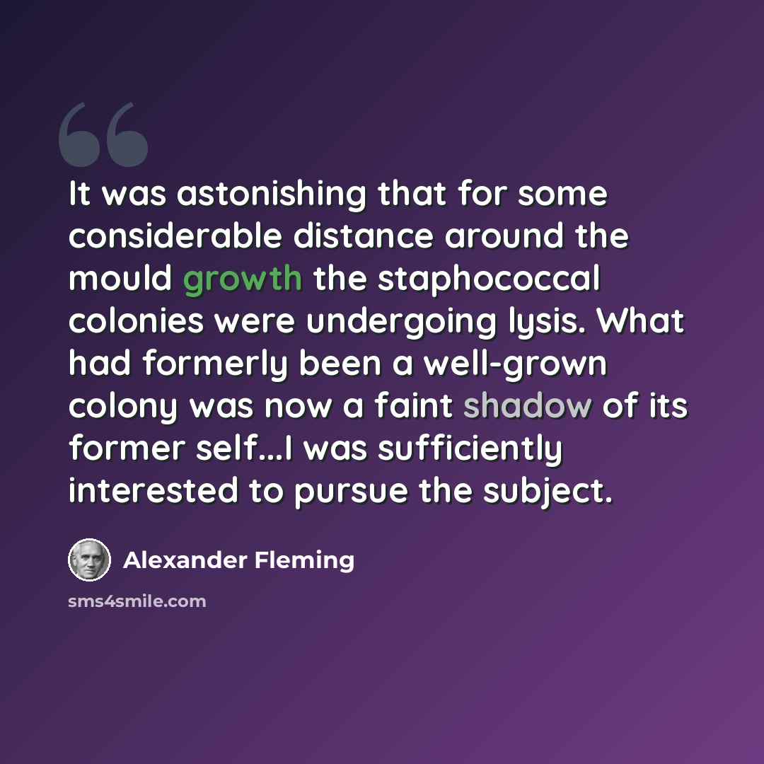 “It was astonishing that for some considerable distance around the mould growth the staphococcal colonies were undergoing lysis. What had formerly been a well-grown colony was now a faint shadow of its former self...I was sufficiently interested to pursue the subject.” quote by Alexander Fleming