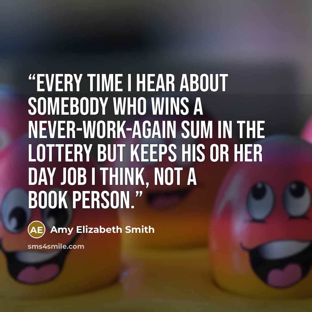 “Every time I hear about somebody who wins a never-work-again sum in the lottery but keeps his or her day job I think, not a book person.” quote by Amy Elizabeth Smith