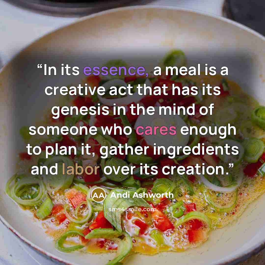 “In its essence, a meal is a creative act that has its genesis in the mind of someone who cares enough to plan it, gather ingredients and labor over its creation.” quote by Andi Ashworth