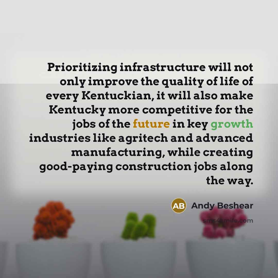 “Prioritizing infrastructure will not only improve the quality of life of every Kentuckian, it will also make Kentucky more competitive for the jobs of the future in key growth industries like agritech and advanced manufacturing, while creating good-paying construction jobs along the way.” quote by Andy Beshear
