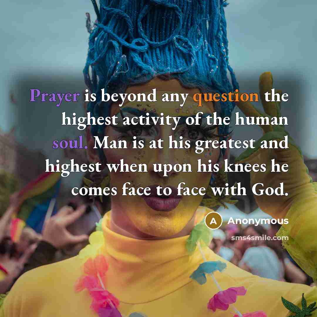 “Prayer is beyond any question the highest activity of the human soul. Man is at his greatest and highest when upon his knees he comes face to face with God.” quote by Anonymous