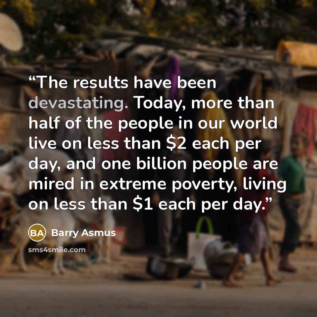 “The results have been devastating. Today, more than half of the people in our world live on less than $2 each per day, and one billion people are mired in extreme poverty, living on less than $1 each per day.” quote by Barry Asmus