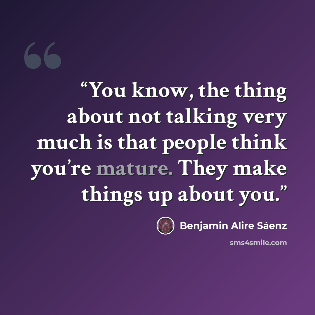 “You know, the thing about not talking very much is that people think you’re mature. They make things up about you.” quote by Benjamin Alire Sáenz