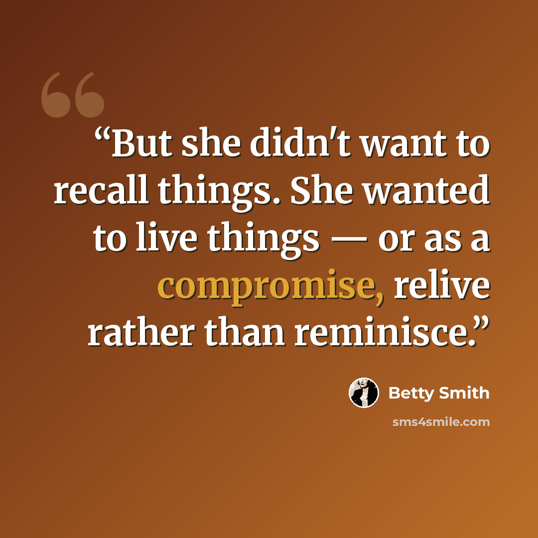 “But she didn't want to recall things. She wanted to live things — or as a compromise, relive rather than reminisce.” quote by Betty Smith