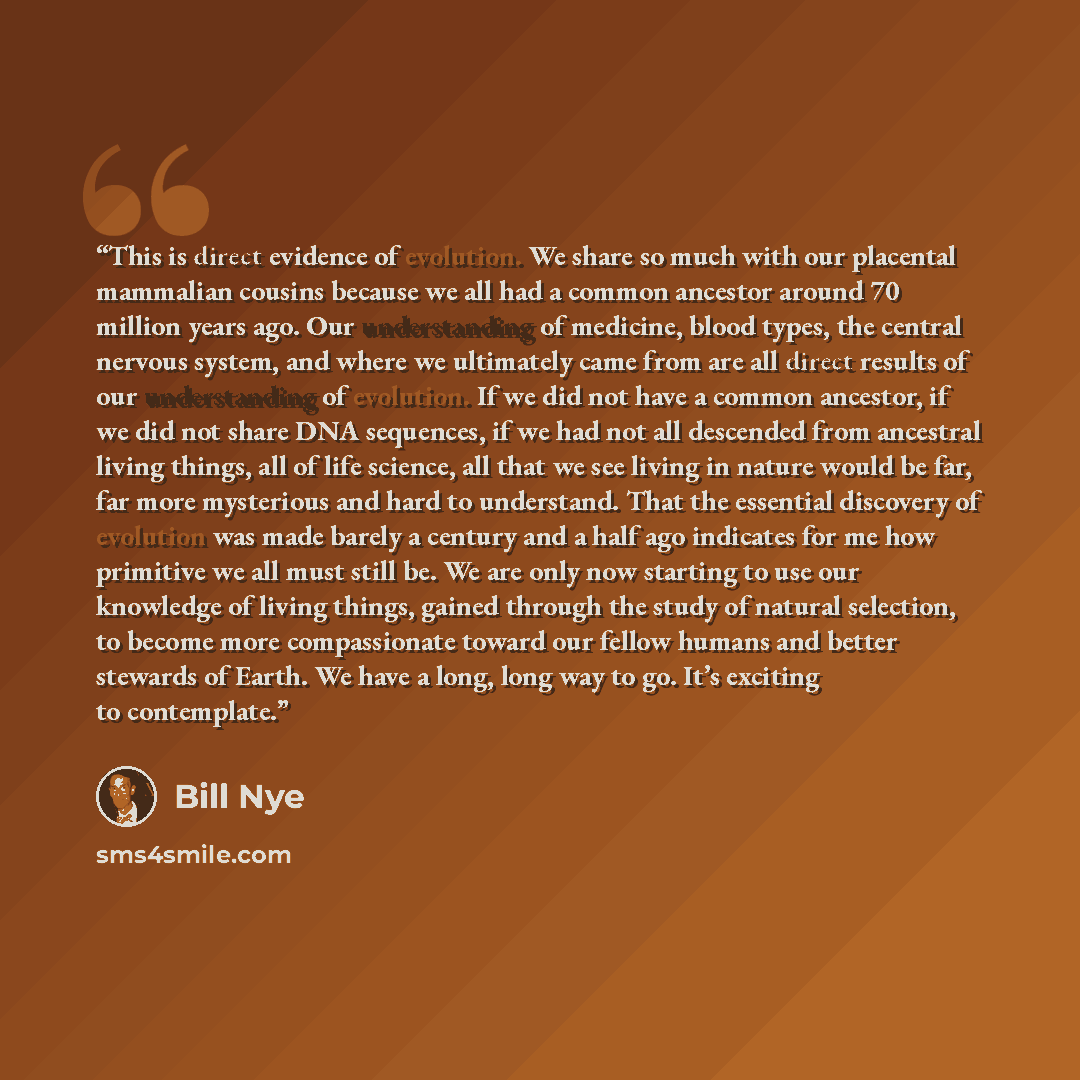 “This is direct evidence of evolution. We share so much with our placental mammalian cousins because we all had a common ancestor around 70 million years ago. Our understanding of medicine, blood types, the central nervous system, and where we ultimately came from are all direct results of our…” quote by Bill Nye