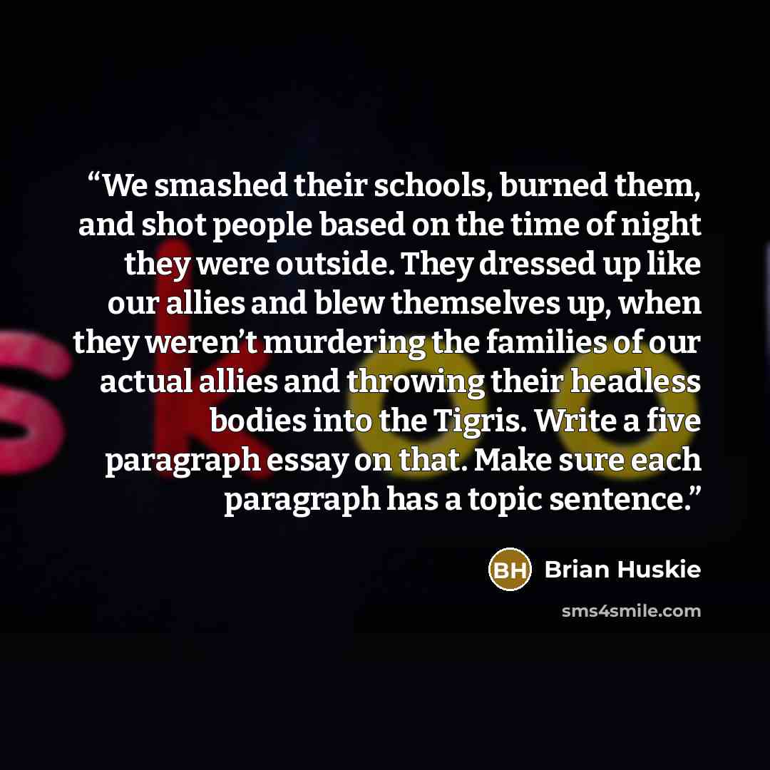 “We smashed their schools, burned them, and shot people based on the time of night they were outside. They dressed up like our allies and blew themselves up, when they weren’t murdering the families of our actual allies and throwing their headless bodies into the Tigris. Write a five paragraph…” quote by Brian Huskie