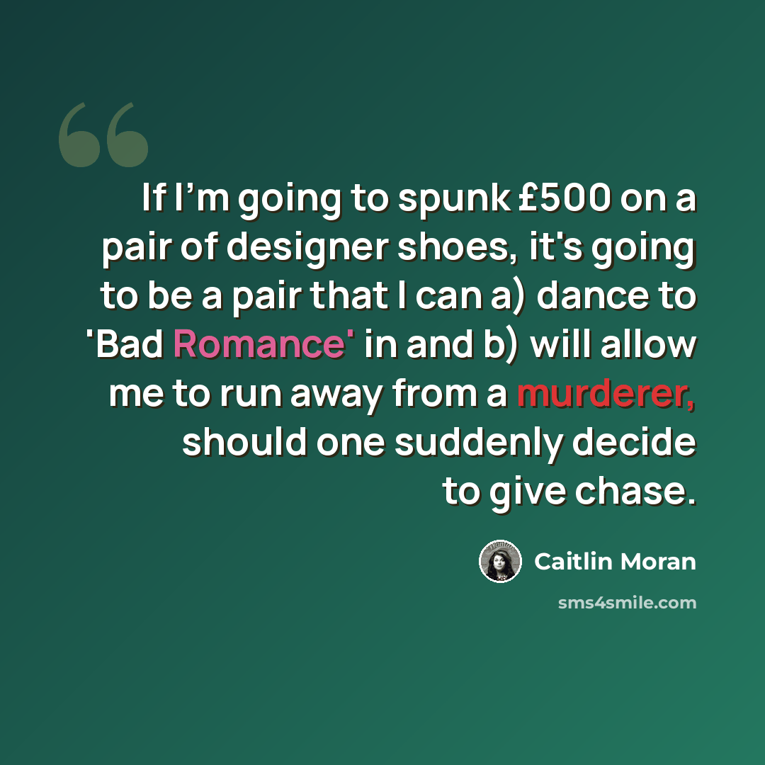 “If I'm going to spunk £500 on a pair of designer shoes, it's going to be a pair that I can a) dance to 'Bad Romance' in and b) will allow me to run away from a murderer, should one suddenly decide to give chase.” quote by Caitlin Moran