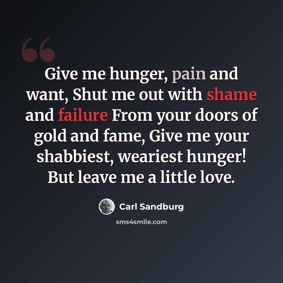“Give me hunger, pain and want, Shut me out with shame and failure From your doors of gold and fame, Give me your shabbiest, weariest hunger! But leave me a little love.” quote by Carl Sandburg