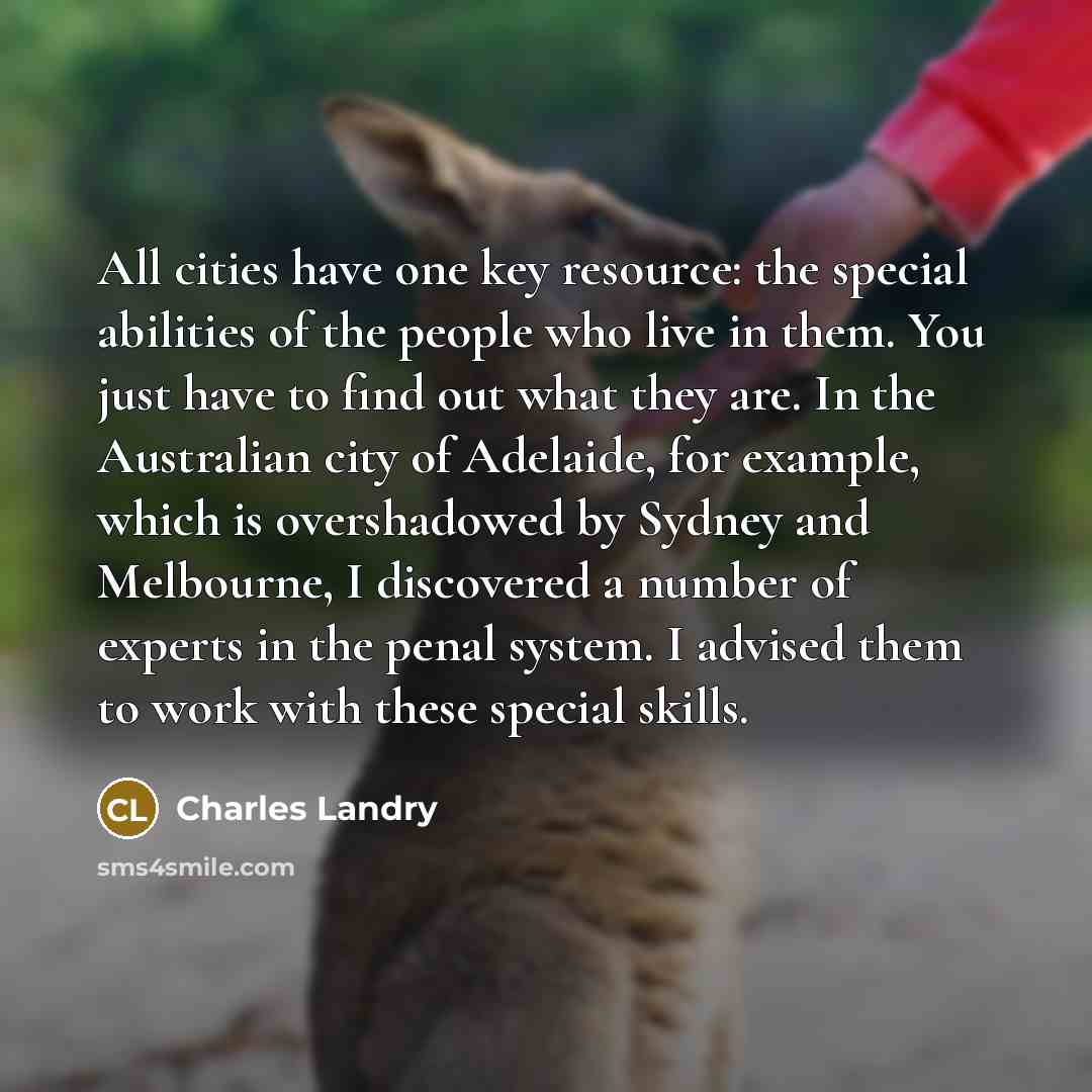 “All cities have one key resource: the special abilities of the people who live in them. You just have to find out what they are. In the Australian city of Adelaide, for example, which is overshadowed by Sydney and Melbourne, I discovered a number of experts in the penal system. I advised them to…” quote by Charles Landry