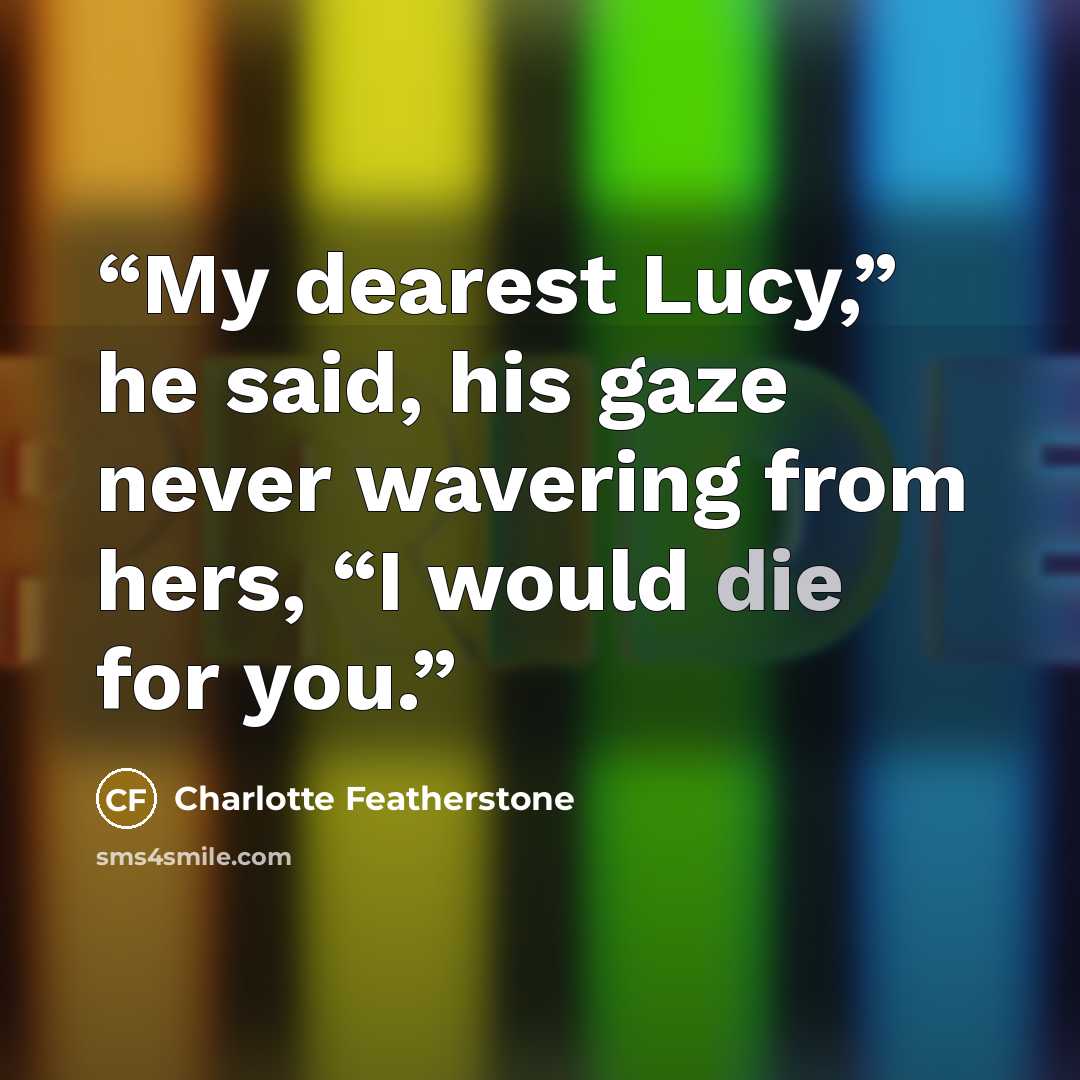 “My dearest Lucy,” he said, his gaze never wavering from hers, “I would die for you.” quote by Charlotte Featherstone