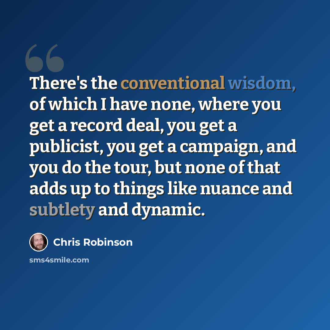 “There's the conventional wisdom, of which I have none, where you get a record deal, you get a publicist, you get a campaign, and you do the tour, but none of that adds up to things like nuance and subtlety and dynamic.” quote by Chris Robinson