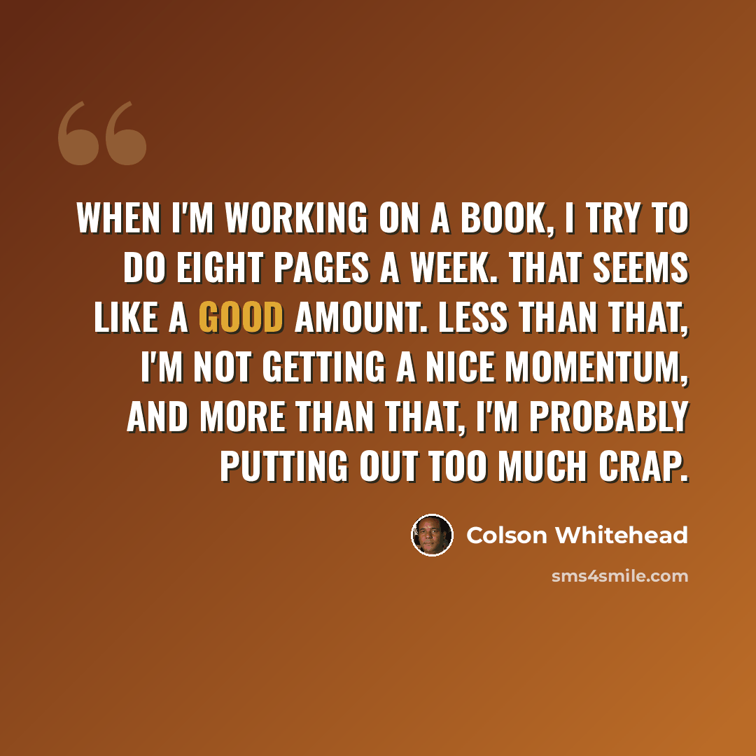 “When I'm working on a book, I try to do eight pages a week. That seems like a good amount. Less than that, I'm not getting a nice momentum, and more than that, I'm probably putting out too much crap.” quote by Colson Whitehead