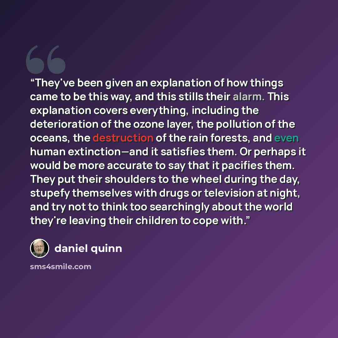 “They've been given an explanation of how things came to be this way, and this stills their alarm. This explanation covers everything, including the deterioration of the ozone layer, the pollution of the oceans, the destruction of the rain forests, and even human extinction—and it satisfies them…” quote by Daniel Quinn
