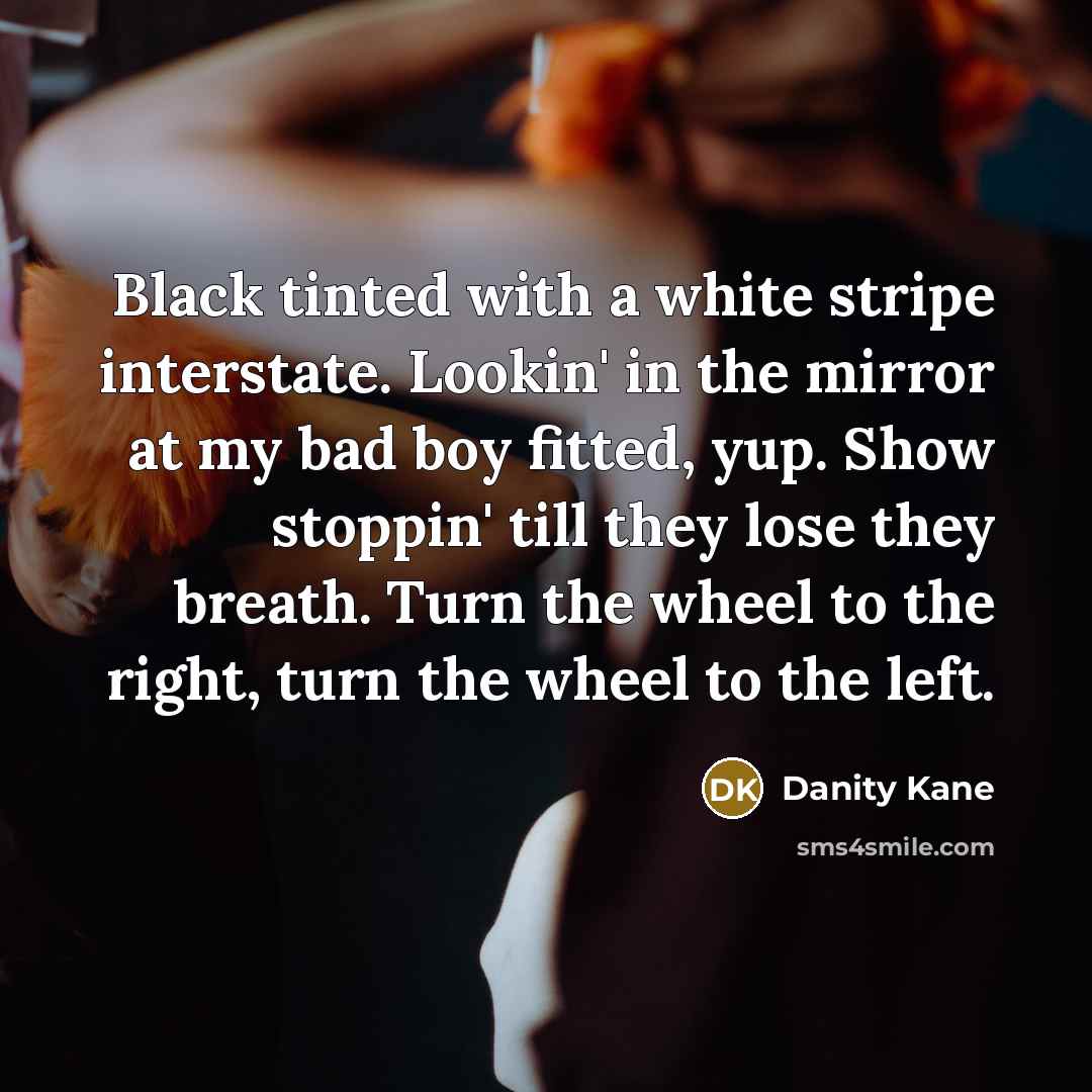 “Black tinted with a white stripe interstate. Lookin' in the mirror at my bad boy fitted, yup. Show stoppin' till they lose they breath. Turn the wheel to the right, turn the wheel to the left.” quote by Danity Kane