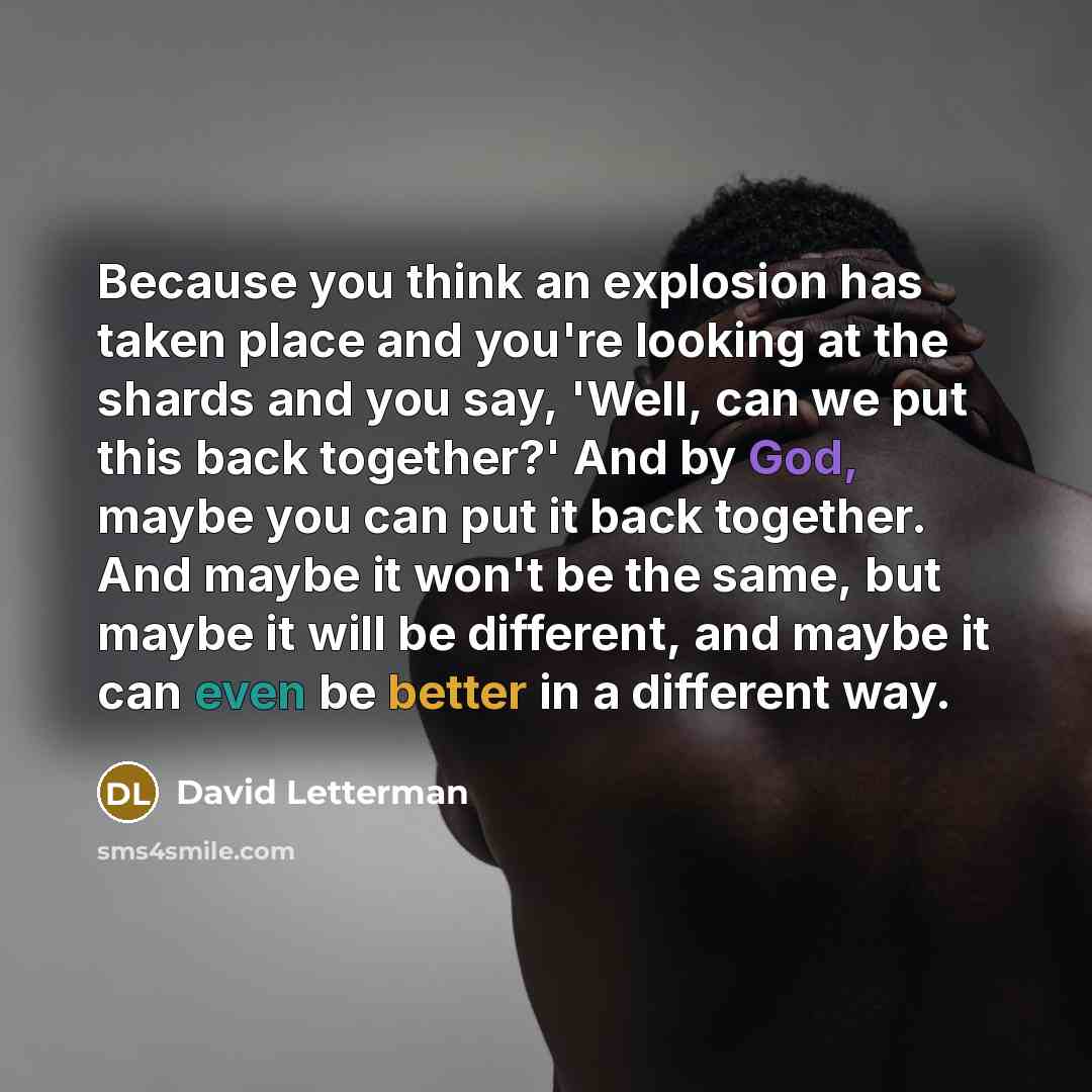 “Because you think an explosion has taken place and you're looking at the shards and you say, 'Well, can we put this back together?' And by God, maybe you can put it back together. And maybe it won't be the same, but maybe it will be different, and maybe it can even be better in a different way.” quote by David Letterman