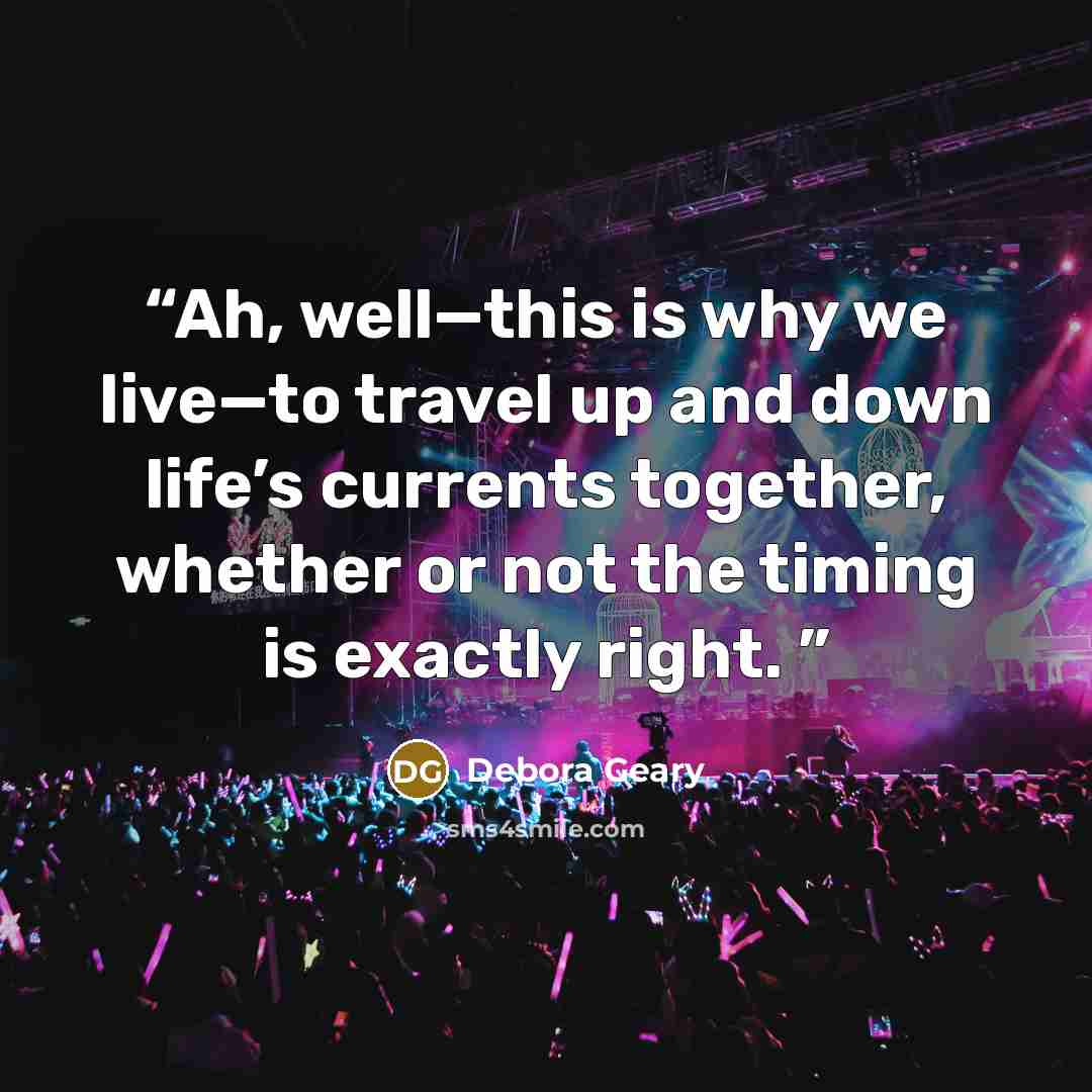 “Ah, well—this is why we live—to travel up and down life’s currents together, whether or not the timing is exactly right.” quote by Debora Geary